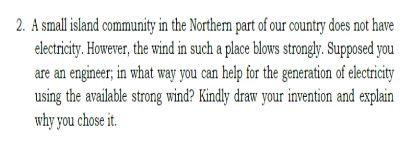2. A small island community in the Northern part of our country does not have
electricity. However, the wind in such a place blows strongly. Supposed you
are an engineer; in what way you can help for the generation of electricity
using the available strong wind? Kindly draw your invention and explain
why you chose it.
