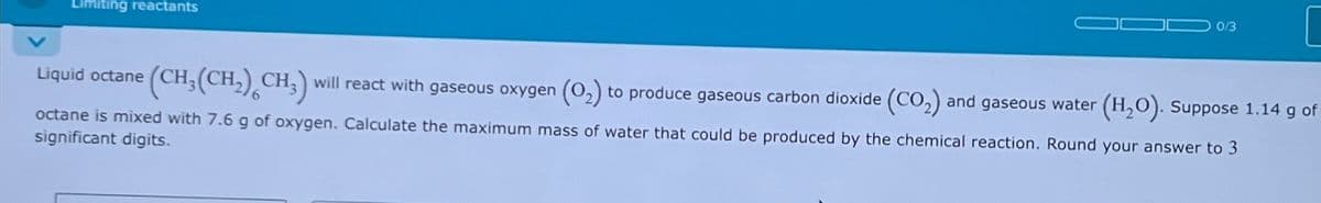 Limiting reactants
0/3
Liquid octane (CH₂(CH₂) CH3) will react with gaseous oxygen (0₂) to produce gaseous carbon dioxide (CO₂) and gaseous water (H₂O). Suppose 1.14 g of
octane is mixed with 7.6 g of oxygen. Calculate the maximum mass of water that could be produced by the chemical reaction. Round your answer to 3
significant digits.