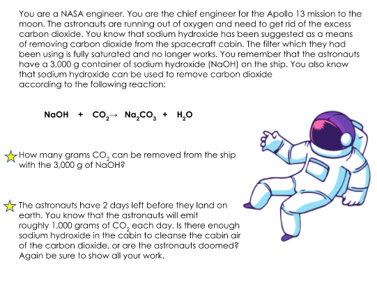 You are a NASA engineer. You are the chief engineer for the Apollo 13 mission to the
moon. The astronauts are running out of oxygen and need to get rid of the excess
carbon dioxide. You know that sodium hydroxide has been suggested as a means
of removing carbon dioxide from the spacecraft cabin. The filter which they had
been using is fully saturated and no longer works. You remember that the astronauts
have a 3,000 g container of sodium hydroxide (NaOH) on the ship. You also know
that sodium hydroxide can be used to remove carbon dioxide
according to the following reaction:
NaOH + co,-→ Na,Co, + H,0
How many grams CO, can be removed from the ship
with the 3,000 g of NaOH?
- The astronauts have 2 days left before they land on
earth. You know that the astronauts will emit
roughly 1,000 grams of CO, each day. Is there enough
sodium hydroxide in the cabin to cleanse the cabin air
of the carbon dioxide, or are the astronauts doomed?
Again be sure to show all your work.
