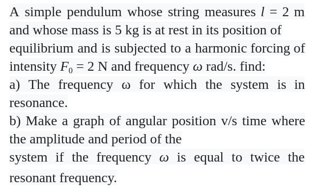 A simple pendulum whose string measures 1 = 2 m
and whose mass is 5 kg is at rest in its position of
equilibrium and is subjected to a harmonic forcing of
intensity F₁ = 2 N and frequency w rad/s. find:
a) The frequency @ for which the system is in
resonance.
b) Make a graph of angular position v/s time where
the amplitude and period of the
system if the frequency w is equal to twice the
resonant frequency.