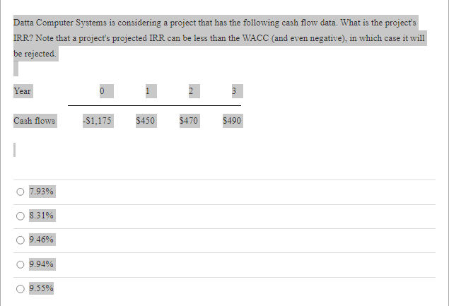 Datta Computer Systems is considering a project that has the following cash flow data. What is the project's
IRR? Note that a project's projected IRR can be less than the WACC (and even negative), in which case it will
be rejected.
Year
Cash flows
O
7.93%
8.31%
9.46%
9.94%
9.55%
-$1,175 $450 $470
دیا
$490