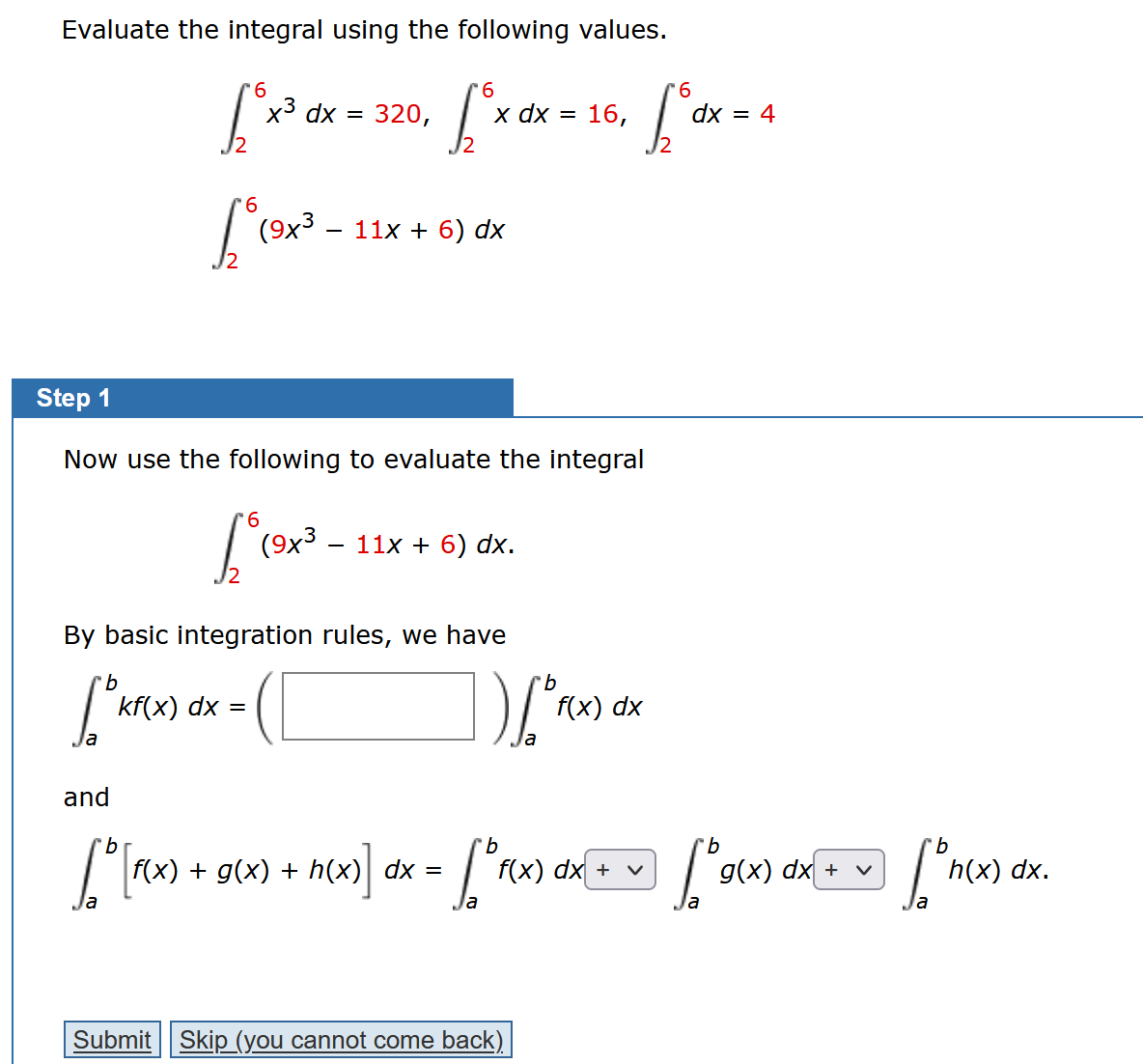 Evaluate the integral using the following values.
6
6
6
["x³ dx = 320, ["x dx = 15, ["dx = 4
6
Lo (9x³
(9x³ - 11x +6) dx
Step 1
Now use the following to evaluate the integral
6
6°
and
[o [F(x).
kf(x) dx =
(9x3
By basic integration rules, we have
b
[5 kfc
11x + 6) dx.
f(x) + g(x) + h(x
h(x)]
dx =
b
] ) [o f(x) dx
b
b
[ ° F(x) dx + v] [° g(x) dx + ~ [ºn(x)
h(x) dx.
<=
Submit Skip (you cannot come back)