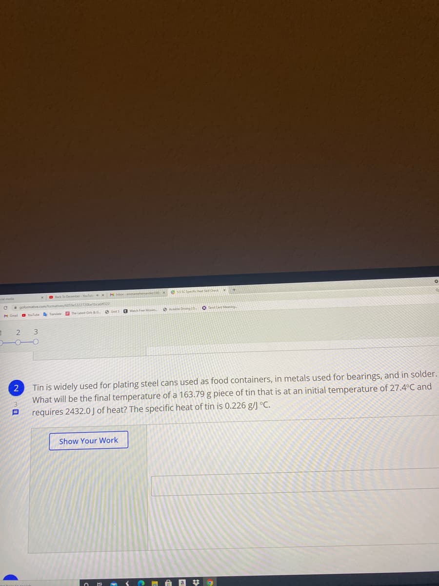 O lck To December- YouTub xM inbor emmareehernandes130 X
e ss sc Speciic Heat S Check x+
goformative.com/formatives/6059e5322720belbcatiff322
E The Latest Gris & G
a Unit 3
a Aceble Driving 0 Tarot Card Meaning
3
Tin is widely used for plating steel cans used as food containers, in metals used for bearings, and in solder.
What will be the final temperature of a 163.79 g piece of tin that is at an initial temperature of 27.4°C and
requires 2432.0 J of heat? The specific heat of tin is 0.226 g/J °C.
Show Your Work
a * 9
