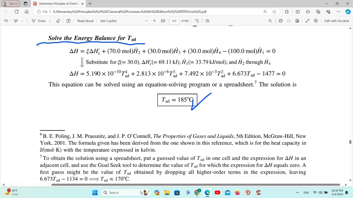 E
Sign in
O
136°F
Clear
A
PDF Elementary Principles of Chemica X +
Ⓒ File | E:/Elementary%20Principles%20of%20Chemical%20Processes,%204th%20Edition%20(%20PDFDrive%20).pdf
Draw
Read aloud Ask Copilot
Solve the Energy Balance for Tad
532 of 695
I ad
Search
au
=
AH = AH + (70.0 mol)Ĥ₂ + (30.0 mol)Â3 + (30.0 mol)Ĥ4 — (100.0 mol)Â₁ = 0
|| Substitute for ₹(= 30.0), AH; (= 69.11 kJ), Â¦(= 33.79 kJ/mol), and Ĥ₂ through Â4
AH = 5.190 × 10-¹0T+2.813 × 10¯67³ +7.492 × 10-³T² +6.673T ad 1477 = 0
This equation can be solved using an equation-solving program or a spreadsheet. The solution is
ad
ad
ad
☆
185°G
{}
39 8
P
B. E. Poling, J. M. Prausnitz, and J. P. O'Connell, The Properties of Gases and Liquids, 5th Edition, McGraw-Hill, New
York, 2001. The formula given has been derived from the one shown in this reference, which is for the heat capacity in
J/(mol K) with the temperature expressed in kelvin.
{"
To obtain the solution using a spreadsheet, put a guessed value of Tad in one cell and the expression for AH in an
adjacent cell, and use the Goal Seek tool to determine the value of Tad for which the expression for AH equals zero. A
first guess might be the value of Tad obtained by dropping all higher-order terms in the expression, leaving
6.673Tad 1134 = 0 Tad ≈ 170°C.
ENG
Ⓡ
0
⠀
X
Edit with Acrobat
10:50 PM
2/4/2024