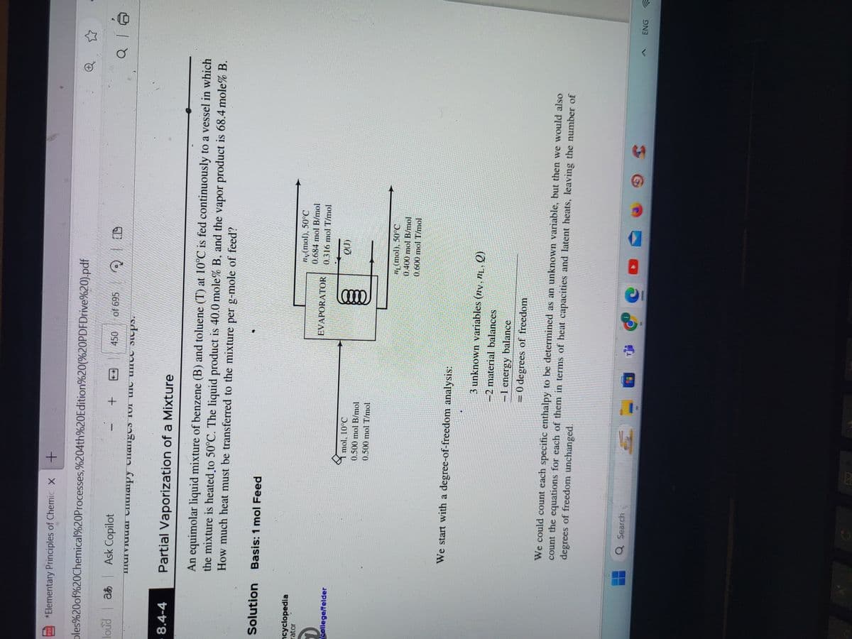 *Elementary Principles of Chemic X +
ples%20of%20Chemical%20Processes,%204th%20Edition%20(%20PDFDrive%20).pdf
|
loud a
- 8.4-4
cyclopedia
Solution Basis: 1 mol Feed
rator
Ask Copilot
+
450 of 695
mil Chrapy changes for the unce steps.
college/felder
Partial Vaporization of a Mixture
An equimolar liquid mixture of benzene (B) and toluene (T) at 10°C is fed continuously to a vessel in which
the mixture is heated to 50°C. The liquid product is 40.0 mole% B, and the vapor product is 68.4 mole% B.
How much heat must be transferred to the mixture per g-mole of feed?
We start with a degree-of-freedom analysis:
mol, 10°C
0.500 mol B/mol
0.500 mol T/mol
Q Search
A
EVAPORATOR
QD
0000
ny(mol), 50°C
0.684 mol B/mol
0.316 mol T/mol
QU)
(mol), 50°C
0.400 mol B/mol
0.600 mol T/mol
3 unknown variables (ny, nL, Q)
-2 material balances
−1
-1 energy balance
= 0 degrees of freedom
We could count each specific enthalpy to be determined as an unknown variable, but then we would also
degrees of freedom unchanged.
count the equations for each of them in terms of heat capacities and latent heats, leaving the number of
Bal
Q 16
ENG