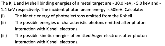 The K, L and M shell binding energies of a metal target are - 30.0 keV, - 5.0 keV and -
1.4 keV respectively. The incident photon beam energy is 50keV. Calculate:
(i)
The kinetic energy of photoelectrons emitted from the K shell
(ii)
The possible energies of characteristic photons emitted after photon
interaction with K shell electrons.
(iii)
The possible kinetic energies of emitted Auger electrons after photon
interaction with K shell electrons.