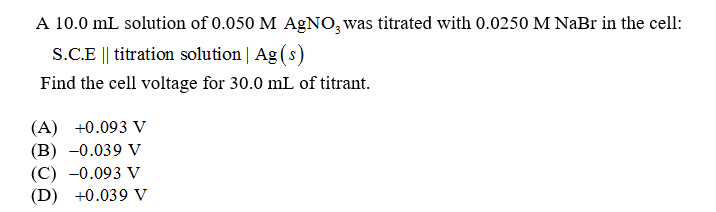 A 10.0 mL solution of 0.050 M AgNO3 was titrated with 0.0250 M NaBr in the cell:
S.C.E || titration solution | Ag(s)
Find the cell voltage for 30.0 mL of titrant.
(A) +0.093 V
(B) -0.039 V
(C) -0.093 V
(D) +0.039 V
