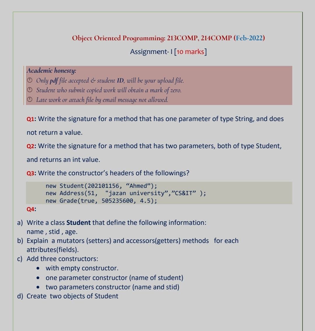 Object Oriented Programming: 213COMP, 214COMP (Feb-2022)
Assignment- I [10 marks]
Academic honesty:
O Only pdf file accepted & student ID, will be your upload file.
O Student who submit copied work will obtain a mark of zero.
O Late work or attach file by email message not allowed.
Q1: Write the signature for a method that has one parameter of type String, and does
not return a value.
Q2: Write the signature for a method that has two parameters, both of type Student,
and returns an int value.
Q3: Write the constructor's headers of the followings?
new Student (202101156, “Ahmed");
new Address(51, "jazan university","CS&IT" );
new Grade(true, 505235600, 4.5);
Q4:
a) Write a class Student that define the following information:
name, stid , age.
b) Explain a mutators (setters) and accessors(getters) methods for each
attributes(fields).
c) Add three constructors:
• with empty constructor.
one parameter constructor (name of student)
two parameters constructor (name and stid)
d) Create two objects of Student
