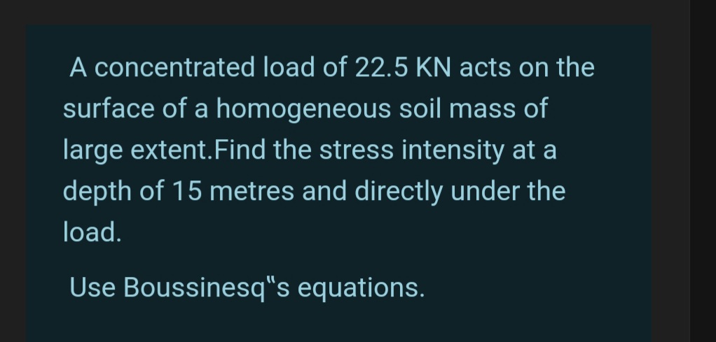 A concentrated load of 22.5 KN acts on the
surface of a homogeneous soil mass of
large extent. Find the stress intensity at a
depth of 15 metres and directly under the
load.
Use Boussinesq"s equations.
