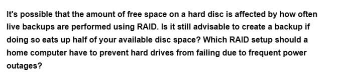 It's possible that the amount of free space on a hard disc is affected by how often
live backups are performed using RAID. Is it still advisable to create a backup if
doing so eats up half of your available disc space? Which RAID setup should a
home computer have to prevent hard drives from failing due to frequent power
outages?