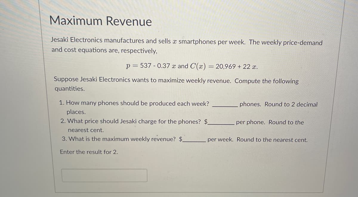 Maximum Revenue
Jesaki Electronics manufactures and sells a smartphones per week. The weekly price-demand
and cost equations are, respectively,
p = 537 -0.37 x and C(x) = 20,969 + 22 x.
Suppose Jesaki Electronics wants to maximize weekly revenue. Compute the following
quantities.
1. How many phones should be produced each week?
places.
2. What price should Jesaki charge for the phones? $.
nearest cent.
3. What is the maximum weekly revenue? $_
Enter the result for 2.
phones. Round to 2 decimal
per phone. Round to the
per week. Round to the nearest cent.