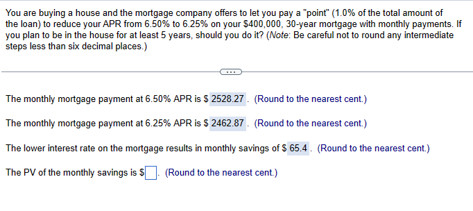 You are buying a house and the mortgage company offers to let you pay a "point" (1.0% of the total amount of
the loan) to reduce your APR from 6.50% to 6.25% on your $400,000, 30-year mortgage with monthly payments. If
you plan to be in the house for at least 5 years, should you do it? (Note: Be careful not to round any intermediate
steps less than six decimal places.)
The monthly mortgage payment at 6.50% APR is $ 2528.27. (Round to the nearest cent.)
The monthly mortgage payment at 6.25% APR is $ 2462.87. (Round to the nearest cent.)
The lower interest rate on the mortgage results in monthly savings of $ 65.4. (Round to the nearest cent.)
The PV of the monthly savings is $
(Round to the nearest cent.)