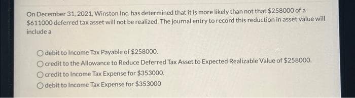 On December 31, 2021, Winston Inc. has determined that it is more likely than not that $258000 of a
$611000 deferred tax asset will not be realized. The journal entry to record this reduction in asset value will
include a
O debit to Income Tax Payable of $258000.
O credit to the Allowance to Reduce Deferred Tax Asset to Expected Realizable Value of $258000.
O credit to Income Tax Expense for $353000.
Odebit to Income Tax Expense for $353000