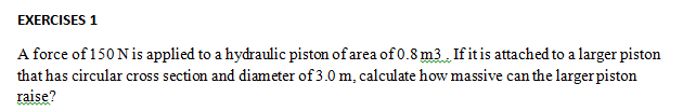 EXERCISES 1
A force of 150 Nis applied to a hydraulic piston of area of 0.8 m3 If it is attached to a larger piston
that has circular cross section and diameter of 3.0 m, calculate how massive can the larger piston
raise?
