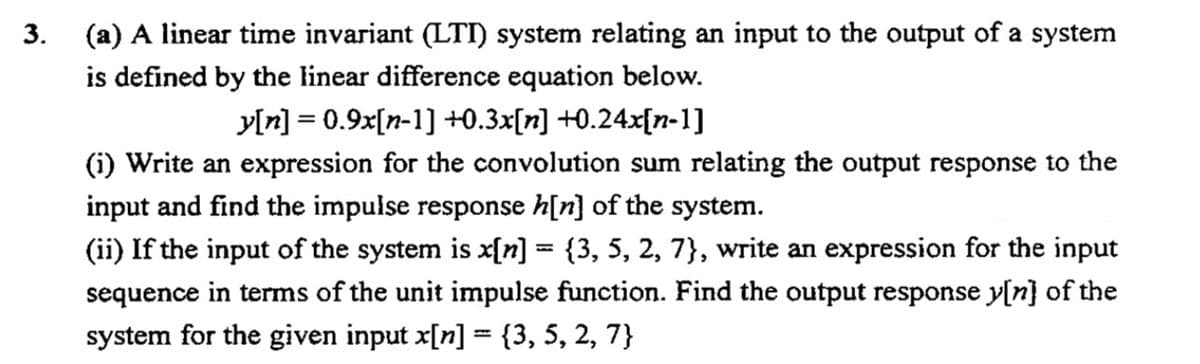 (a) A linear time invariant (LTI) system relating an input to the output of a system
is defined by the linear difference equation below.
3.
y[n] = 0.9x[n-1] +0.3x[n] +0.24x[n-1]
%3D
(i) Write an expression for the convolution sum relating the output response to the
input and find the impulse response h[n] of the system.
(ii) If the input of the system is x[n] = {3, 5, 2, 7}, write an expression for the input
sequence in terms of the unit impulse function. Find the output response y[n} of the
system for the given input x[n] = {3, 5, 2, 7}
