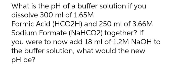 What is the pH of a buffer solution if you
dissolve 300 ml of 1.65M
Formic Acid (HCO2H) and 250 ml of 3.66M
Sodium Formate (NaHCO2) together? If
you were to now add 18 ml of 1.2M NaOH to
the buffer solution, what would the new
pH be?