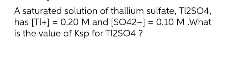 A saturated solution of thallium sulfate, Tl2SO4,
has [Tl+] = 0.20 M and [SO42-] = 0.10 M .What
is the value of Ksp for TI2SO4?