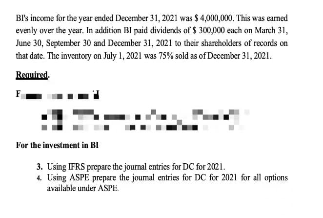 BI's income for the year ended December 31, 2021 was $ 4,000,000. This was earned
evenly over the year. In addition BI paid dividends of $ 300,000 each on March 31,
June 30, September 30 and December 31, 2021 to their shareholders of records on
that date. The inventory on July 1, 2021 was 75% sold as of December 31, 2021.
Required.
F
For the investment in BI
3. Using IFRS prepare the journal entries for DC for 2021.
4. Using ASPE prepare the journal entries for DC for 2021 for all options
available under ASPE.
