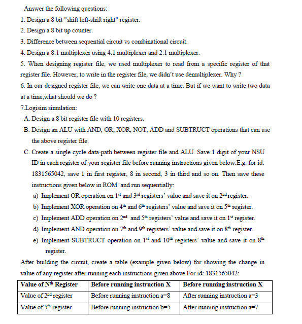 Answer the following questions:
1. Design a 8 bit "shift left-shift right" register.
2. Design a 8 bit up counter.
3. Difference between sequential circuit vs combinational circuit.
4. Design a 8:1 multiplexer using 4:1 multiplexer and 2:1 multiplexer.
5. When designing register file, we used multiplexer to read from a specific register of that
register file. However, to write in the register file, we didn't use demultiplexer. Why ?
6. In our designed register file, we can write one data at a time. But if we want to write two data
at a time,what should we do ?
7.Logisim simulation:
A. Design a 8 bit register file with 10 registers.
B. Design an ALU with AND, OR, XOR, NOT, ADD and SUBTRUCT operations that can use
the above register file.
C. Create a single cycle data-path between register file and ALU. Save 1 digit of your NSU
ID in each register of your register file before running instructions given below.E.g. for id:
1831565042, save 1 in first register, 8 in second, 3 in third and so on. Then save these
instructions given below in ROM and run sequentially:
a) Implement OR operation on 1* and 3d registers' value and save it on 2ad register.
b) Implement XOR operation on 4 and 6ª registers' value and save it on 5* register.
c) Implement ADD operation on 2sd and 5* registers' value and save it on 1* register.
d) Implement AND operation on 7* and 9 registers' value and save it on 8* register.
e) Implement SUBTRUCT operation on 1* and 10 registers' value and save it on 8
register.
After building the circuit, create a table (example given below) for showing the change in
value of any register after running each instructions given above.For id: 1831565042:
Before running instruction X
Before running instruction a=8
Value of Nth Register
Before running instruction X
Value of 2ad register
After running instruction a=3
Value of 5h
register
Before running instruction b=D5
After running instruction a=7
