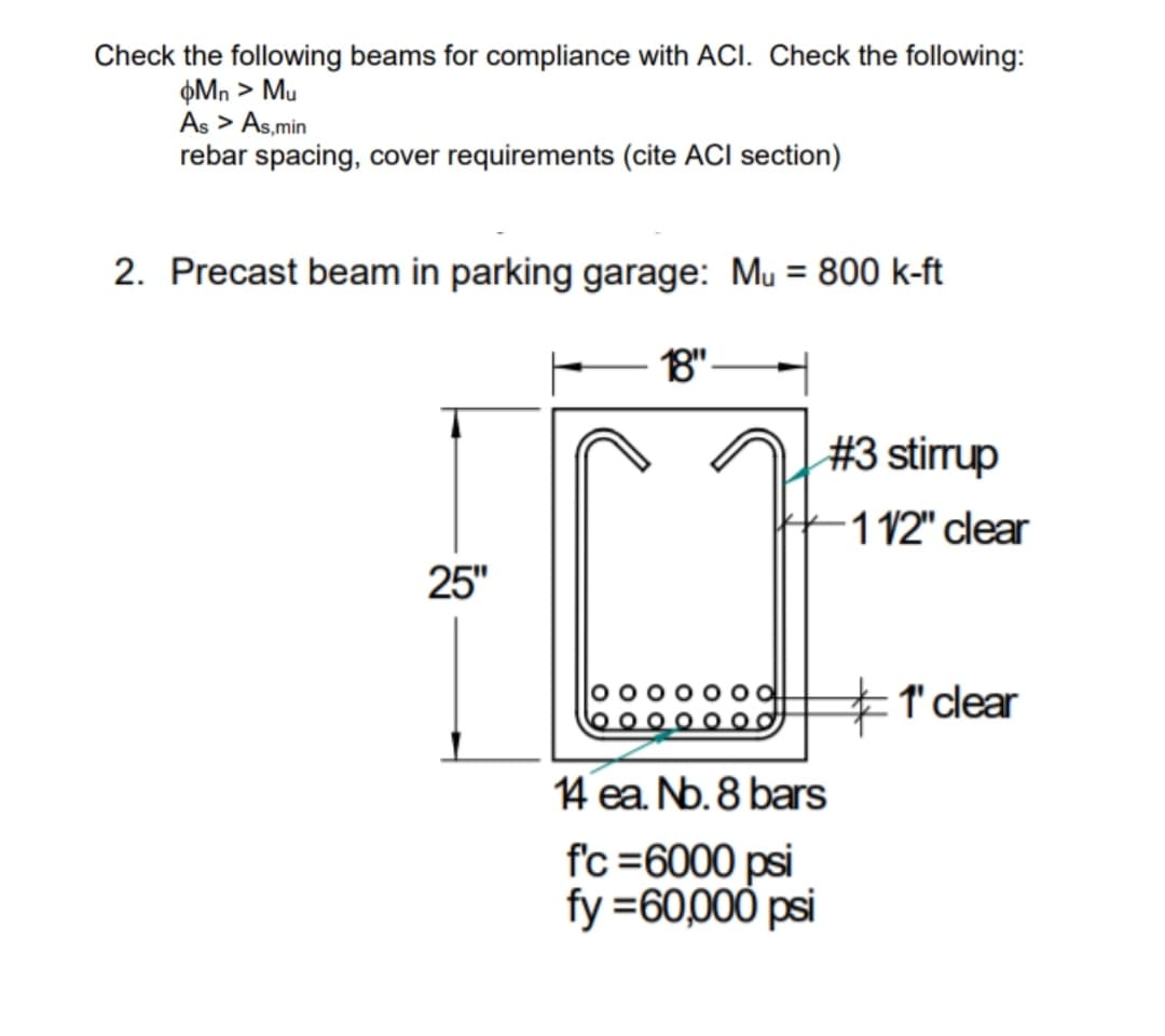 Check the following beams for compliance with ACI. Check the following:
þMn > Mu
As > As,min
rebar spacing, cover requirements (cite ACI section)
2. Precast beam in parking garage: Mu = 800 k-ft
%3D
18"-
#3 stirrup
-1 12" clear
25"
1' clear
14 ea. Nb. 8 bars
f'c =6000 psi
fy =60,000 psi

