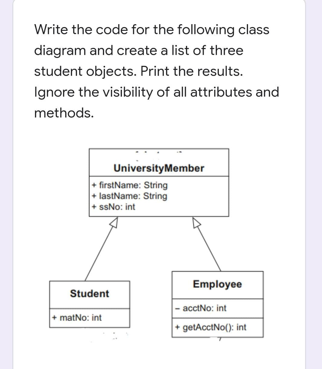 Write the code for the following class
diagram and create a list of three
student objects. Print the results.
Ignore the visibility of all attributes and
methods.
UniversityMember
+ firstName: String
|+ lastName: String
+ ssNo: int
Employee
Student
|- acctNo: int
+ matNo: int
getAcctNo(): int

