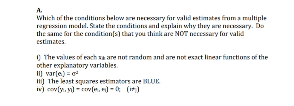 А.
Which of the conditions below are necessary for valid estimates from a multiple
regression model. State the conditions and explain why they are necessary. Do
the same for the condition(s) that you think are NOT necessary for valid
estimates.
i) The values of each xik are not random and are not exact linear functions of the
other explanatory variables.
ii) var(e:) = o?
iii) The least squares estimators are BLUE.
iv) cov(yi, yi) = cov(ei, ej) = 0; (i#j)
