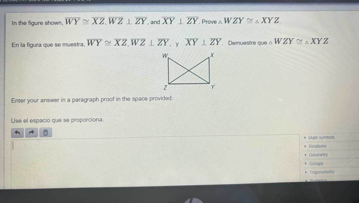 In the figure shown, WY XZ, WZLZY, and XYZY. Prove & WZYAXYZ.
En la figura que se muestra, WY~ XZ, WZZY, y XYZY. Demuestre que A WZYAXYZ
X
W
Z
Enter your answer in a paragraph proof in the space provided.
Use el espacio que se proporciona.
Y
▸ Math symbols
▸ Relations
▸ Geometry
▸ Groups
▸ Trigonometry
Statistics