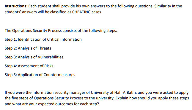 Instructions: Each student shall provide his own answers to the following questions. Similarity in the
students' answers will be classified as CHEATING cases.
The Operations Security Process consists of the following steps:
Step 1: Identification of Critical Information
Step 2: Analysis of Threats
Step 3: Analysis of Vulnerabilities
Step 4: Assessment of Risks
Step 5: Application of Countermeasures
If you were the information security manager of University of Hafr AIBatin, and you were asked to apply
the five steps of Operations Security Process to the university. Explain how should you apply these steps
and what are your expected outcomes for each step?
