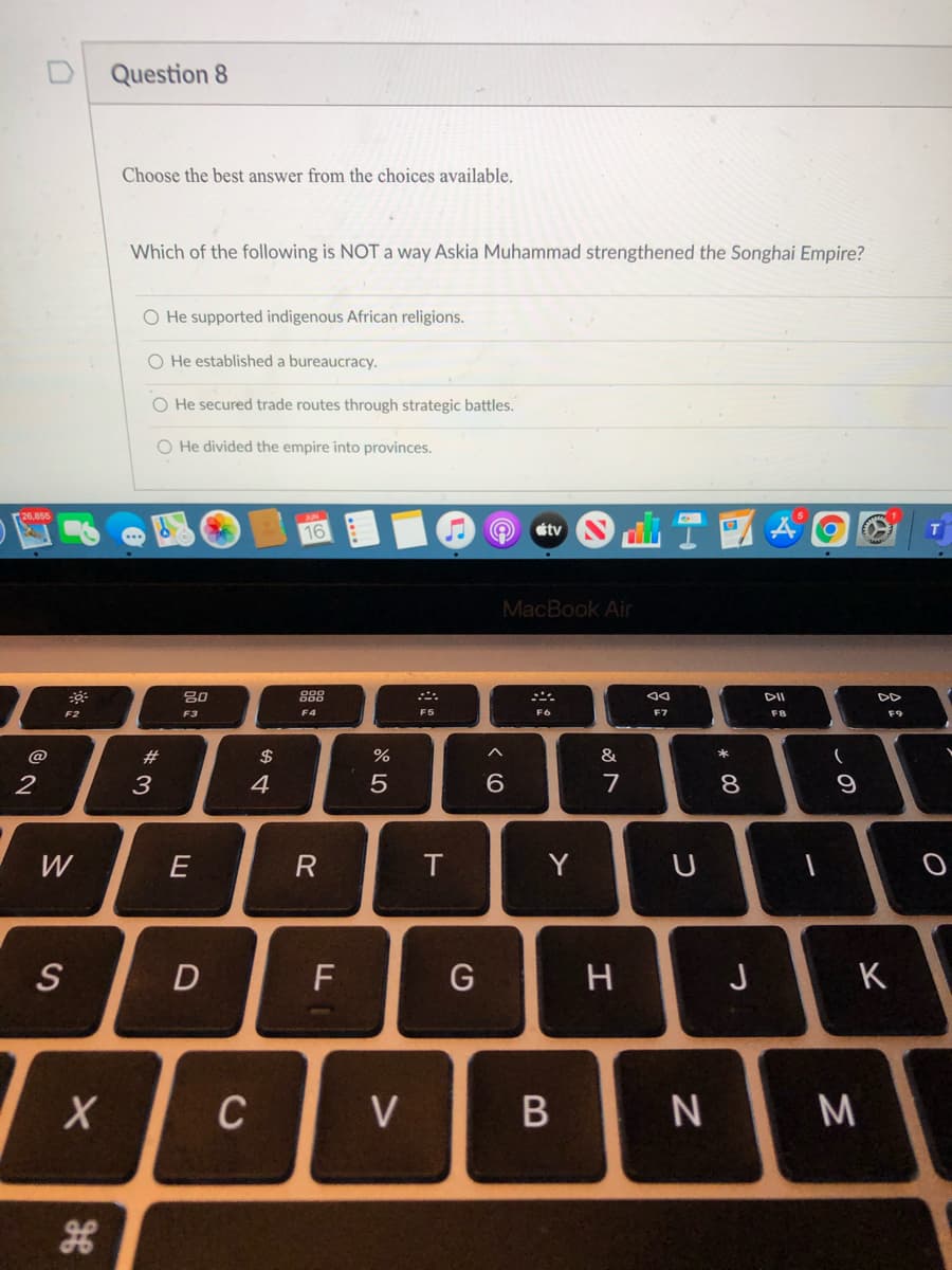 Question 8
Choose the best answer from the choices available.
Which of the following is NOT a way Askia Muhammad strengthened the Songhai Empire?
O He supported indigenous African religions.
O He established a bureaucracy.
O He secured trade routes through strategic battles.
O He divided the empire into provinces.
étv
MacBook Air
80
888
DD
F2
F3
F4
F5
F6
F7
F8
F9
@
23
$
%
&
2
3
4
5
9.
7
W
E
T.
Y
U
H
J
K
C
V
この
* 00
R
