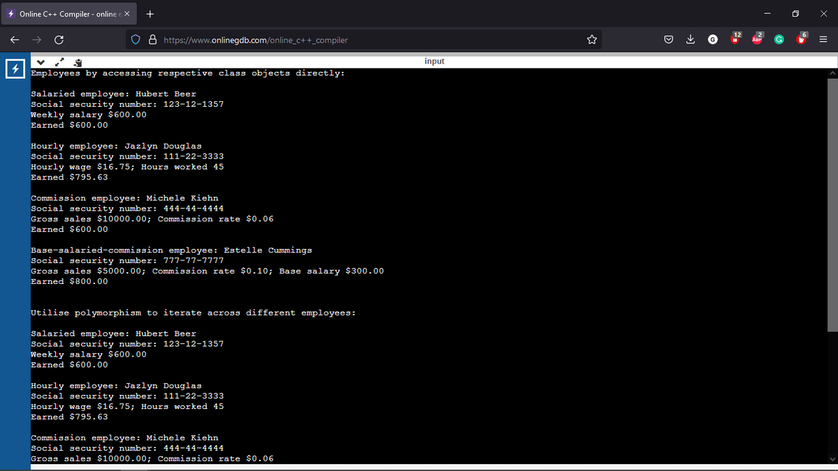 + Online C++ Compiler - online ex
4
+
O8 https://www.onlinegdb.com/online_c++_compiler
Employees by accessing respective class objects directly:
Salaried employee: Hubert Beer
Social security number: 123-12-1357
Weekly salary $600.00
Earned $600.00
Hourly employee: Jazlyn Douglas
Social security number: 111-22-3333
Hourly wage $16.75; Hours worked 45
Earned $795.63
Commission employee: Michele Kiehn
Social security number: 444-44-4444
Gross sales $10000.00; Commission rate $0.06
Earned $600.00
Base-salaried-commission employee: Estelle Cummings
Social security number: 777-77-7777
Gross sales $5000.00; Commission rate $0.10; Base salary $300.00
Earned $800.00
Utilise polymorphism to iterate across different employees:
Salaried employee: Hubert Beer
Social security number: 123-12-1357
Weekly salary $600.00
Earned $600.00
Hourly employee: Jazlyn Douglas
Social security number: 111-22-3333
Hourly wage $16.75; Hours worked 45
Earned $795.63
Commission employee: Michele Kiehn
Social security number: 444-44-4444
Gross sales $10000.00; Commission rate $0.06
input
↓
0
x