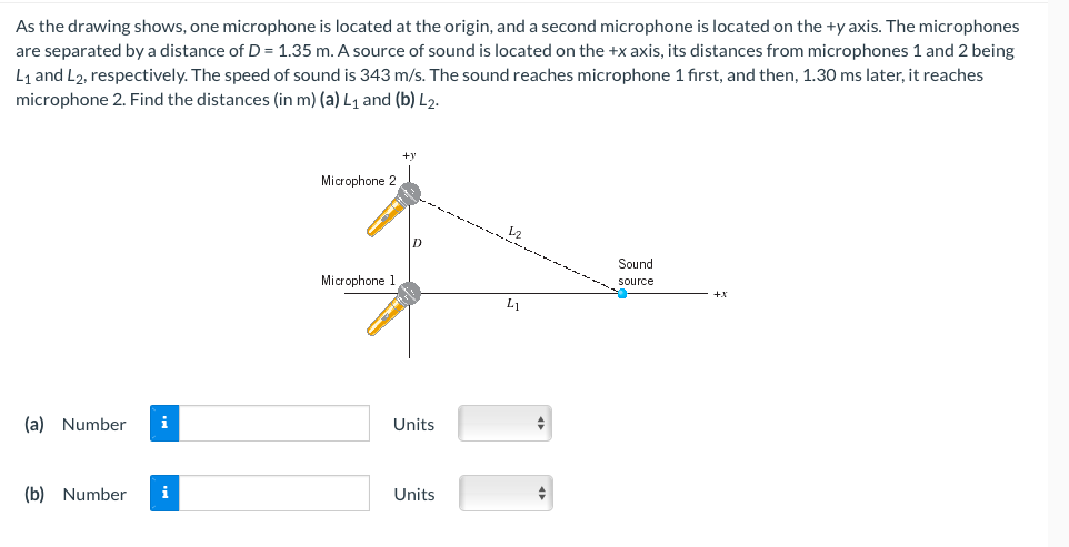 As the drawing shows, one microphone is located at the origin, and a second microphone is located on the +y axis. The microphones
are separated by a distance of D = 1.35 m. A source of sound is located on the +x axis, its distances from microphones 1 and 2 being
L1 and L2, respectively. The speed of sound is 343 m/s. The sound reaches microphone 1 first, and then, 1.30 ms later, it reaches
microphone 2. Find the distances (in m) (a) L1 and (b) L2.
+v
Microphone 2
Sound
Microphone 1
source
L1
(a) Number
i
Units
(b) Number
i
Units
