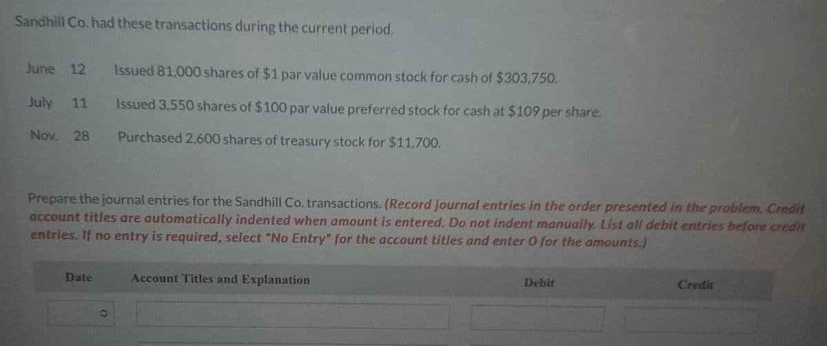 Sandhill Co. had these transactions during the current period.
June 12 Issued 81,000 shares of $1 par value common stock for cash of $303,750.
July 11
Nov. 28
Issued 3,550 shares of $100 par value preferred stock for cash at $109 per share,
Purchased 2,600 shares of treasury stock for $11,700.
Prepare the journal entries for the Sandhill Co. transactions. (Record journal entries in the order presented in the problem. Credit
account titles are automatically indented when amount is entered. Do not indent manually. List all debit entries before credit
entries. If no entry is required, select "No Entry" for the account titles and enter 0 for the amounts.)
Date
Account Titles and Explanation
Debit
Credit