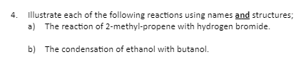 4. Illustrate each of the following reactions using names and structures;
a) The reaction of 2-methyl-propene with hydrogen bromide.
b) The condensation of ethanol with butanol.
