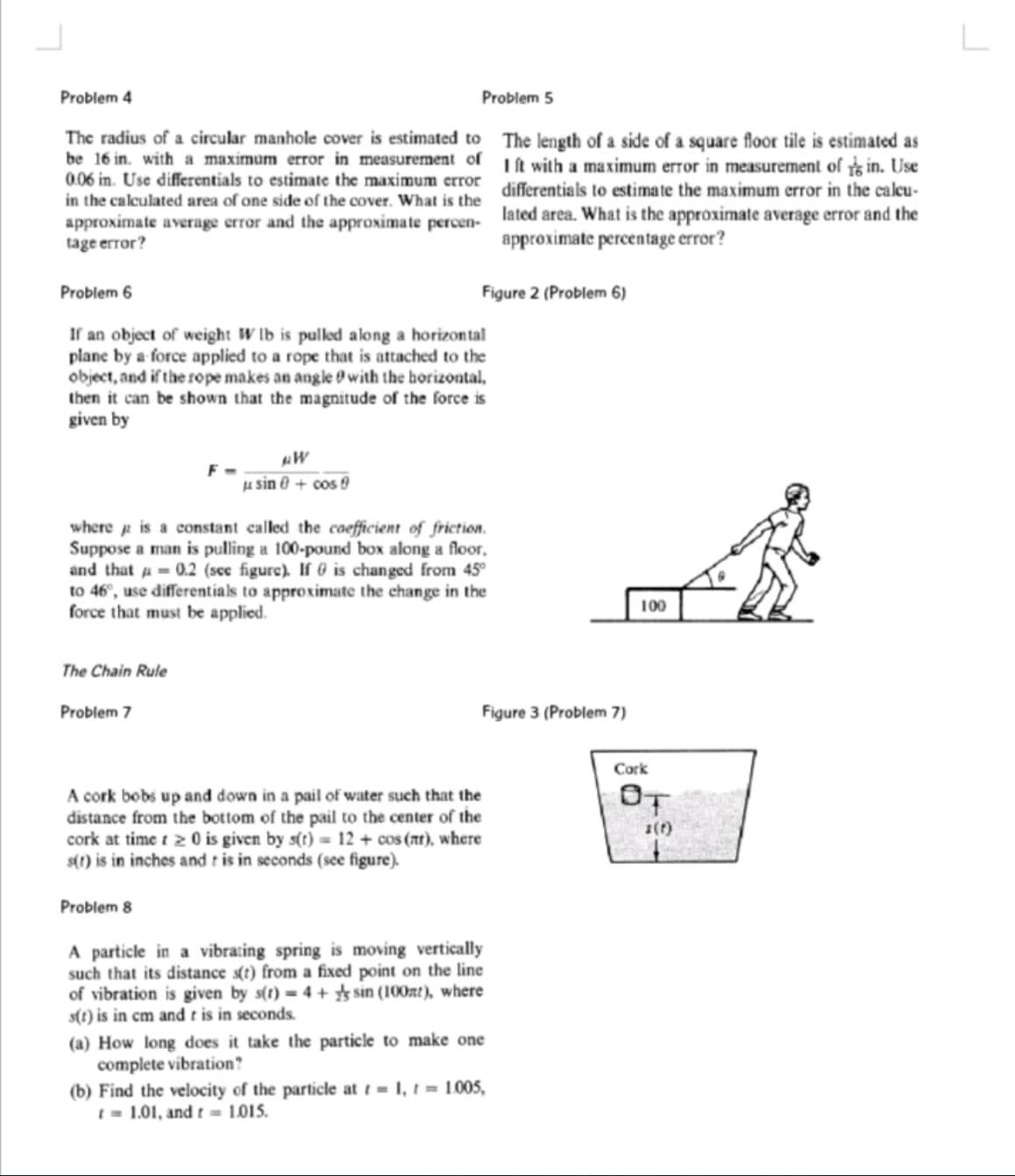 Problem 4
Problem 5
The radius of a circular manhole cover is estimated to The length of a side of a square floor tile is estimated as
be 16 in. with a maximum error in measurement of Lt with a maximum error in measurement of in. Use
0.06 in. Use differentials to estimate the maximum error differentials to estimate the maximum error in the caleu-
in the calculated area of one side of the cover. What is the lated area, What is the approximate average error and the
approximate average error and the approximate percen-
tage error?
approximate percentage error?
Problem 6
Figure 2 (Problem 6)
If an object of weight W lb is pulled along a horizontal
plane by a force applied to a rope that is attached to the
object, and if the rope makes an angle O with the horizontal,
then it can be shown that the magnitude of the force is
given by
µ sin 0 + cos 9
where p is a constant called the coefficient of friction.
Suppose a man is pulling a 100-pound box along a floor,
and that a= 0.2 (see figure). If 0 is changed from 45°
to 46°, use differentials to approximate the change in the
force that must be applied.
100
The Chain Rule
Problem 7
Figure 3 (Problem 7)
Cork
OT
A cork bobs up and down in a pail of water such that the
distance from the bottom of the pail to the center of the
cork at time t 2 0 is given by s(t) = 12 + cos (Ar), where
s(1) is in inches and r is in seconds (see figure).
1(t)
Problem 8
A particle in a vibrating spring is moving vertically
such that its distance s(t) from a fixed point on the line
of vibration is given by s(t) = 4 + sin (100nt), where
s(t) is in cm and t is in seconds.
(a) How long does it take the particle to make one
complete vibration?
(b) Find the velocity of the particle at t = 1, t = 1005,
t = 1.01, and t = 1.015.
