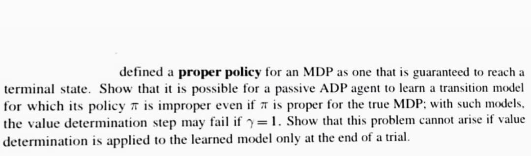 defined a proper policy for an MDP as one that is guaranteed to reach a
terminal state. Show that it is possible for a passive ADP agent to learn a transition model
for which its policy is improper even if is proper for the true MDP; with such models,
the value determination step may fail if y=1. Show that this problem cannot arise if value
determination is applied to the learned model only at the end of a trial.