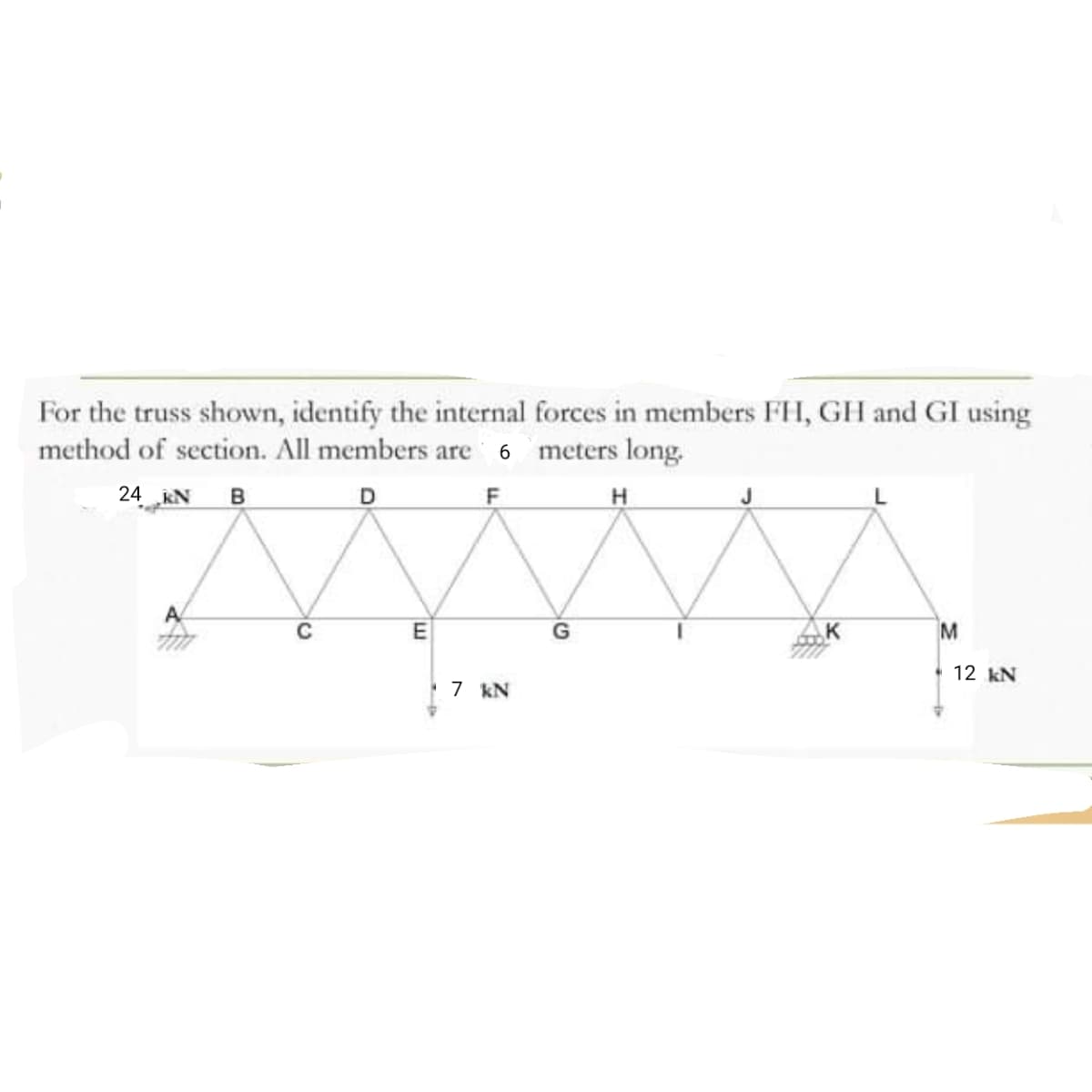 For the truss shown, identify the internal forces in members FH, GH and GI using
method of section. All members are 6 meters long.
24 KN
в
D
A
G
K
M
12 kN
7 kN
