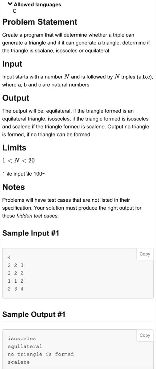 ✓ Allowed languages
C
Problem Statement
Create a program that will determine whether a triple can
generate a triangle and if it can generate a triangle, determine if
the triangle is scalane, isosceles or equilateral.
Input
Input starts with a number N and is followed by N triples (a,b,c),
where a, b and c are natural numbers
Output
The output will be: equilateral, if the triangle formed is an
equilateral triangle, isosceles, if the triangle formed is isosceles
and scalene if the triangle formed is scalene. Output no triangle
is formed, if no triangle can be formed.
Limits
1 < N < 20
1 \le input \le 100~
Notes
Problems will have test cases that are not listed in their
specification. Your solution must produce the right output for
these hidden test cases.
Sample Input #1
4
2 2 3
222
1 1 2
2 3 4
Sample Output #1
isosceles
equilateral
no triangle is formed
scalene
Copy
Copy