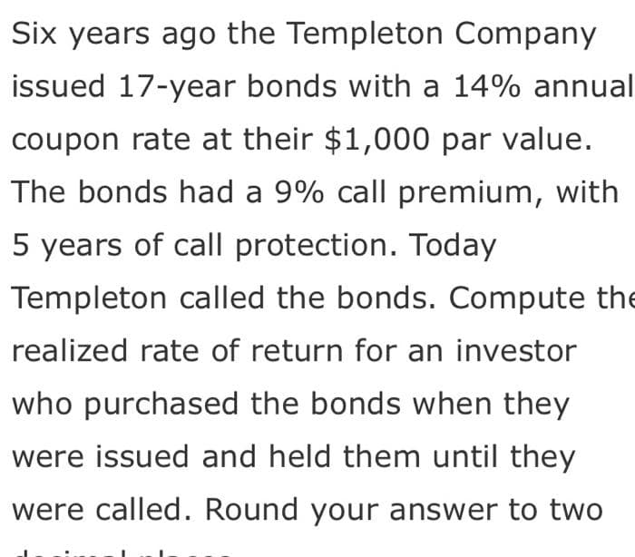 Six years ago the Templeton Company
issued 17-year bonds with a 14% annual
coupon rate at their $1,000 par value.
The bonds had a 9% call premium, with
5 years of call protection. Today
Templeton called the bonds. Compute the
realized rate of return for an investor
who purchased the bonds when they
were issued and held them until they
were called. Round your answer to two