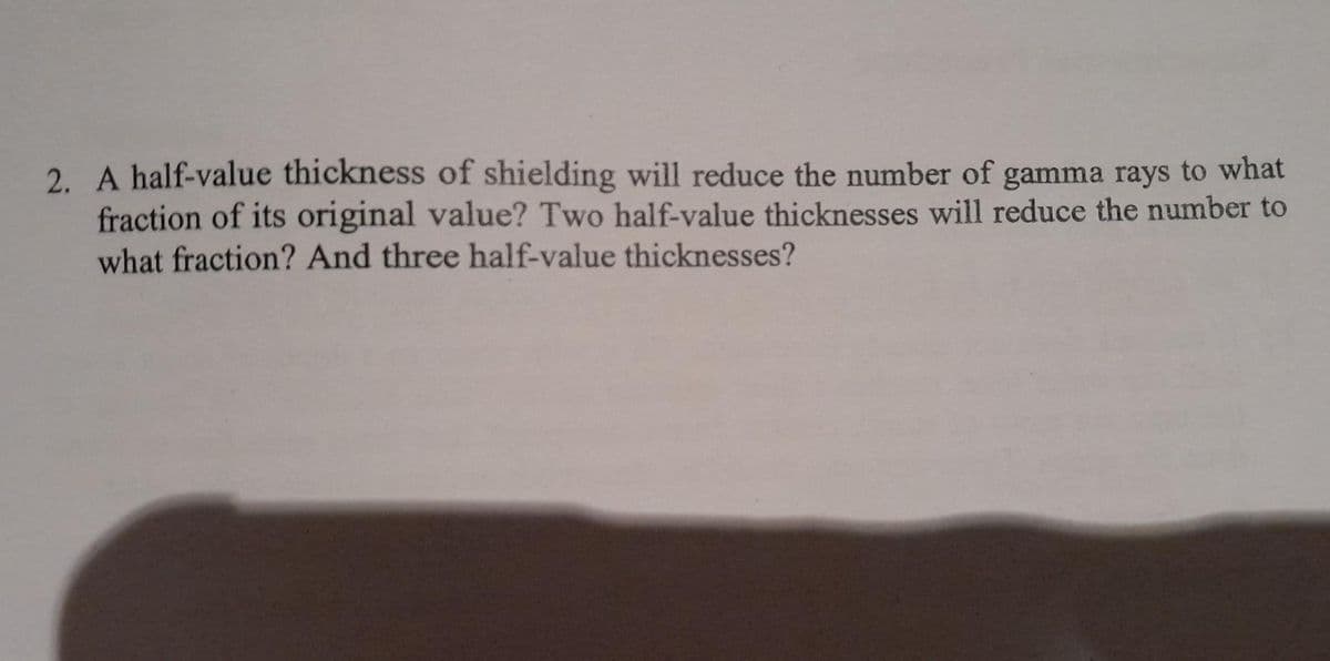 2. A half-value thickness of shielding will reduce the number of gamma rays to what
fraction of its original value? Two half-value thicknesses will reduce the number to
what fraction? And three half-value thicknesses?
