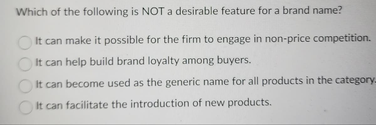 Which of the following is NOT a desirable feature for a brand name?
It can make it possible for the firm to engage in non-price competition.
It can help build brand loyalty among buyers.
It can become used as the generic name for all products in the category_
It can facilitate the introduction of new products.