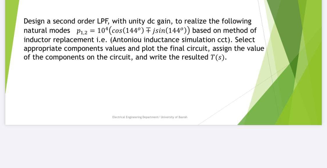 Design a second order LPF, with unity dc gain, to realize the following
natural modes P1.2 =
inductor replacement i.e. (Antoniou inductance simulation cct). Select
appropriate components values and plot the final circuit, assign the value
of the components on the circuit, and write the resulted T(s).
10*(cos(144°) F jsin(144°)) based on method of
Electrical Engineering Department/ University of Basrah
