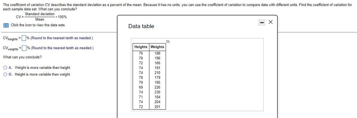 The coefficient of variation CV describes the standard deviation as a percent of the mean. Because it has no units, you can use the coefficient of variation to compare data with different units. Find the coefficient of variation for
each sample data set. What can you conclude?
Standard deviation
CV=
• 100%
Mean
E Click the icon to view the data sets.
Data table
CVneights = % (Round to the nearest tenth as needed.)
CVvejghts = % (Round to the nearest tenth as needed.)
Heights Weights
76
188
What can you conclude?
78
196
72
166
O A. Weight is more variable than height.
74
191
O B. Height is more variable than weight.
74
210
78
179
79
195
69
226
74
230
71
184
74
204
72
201
