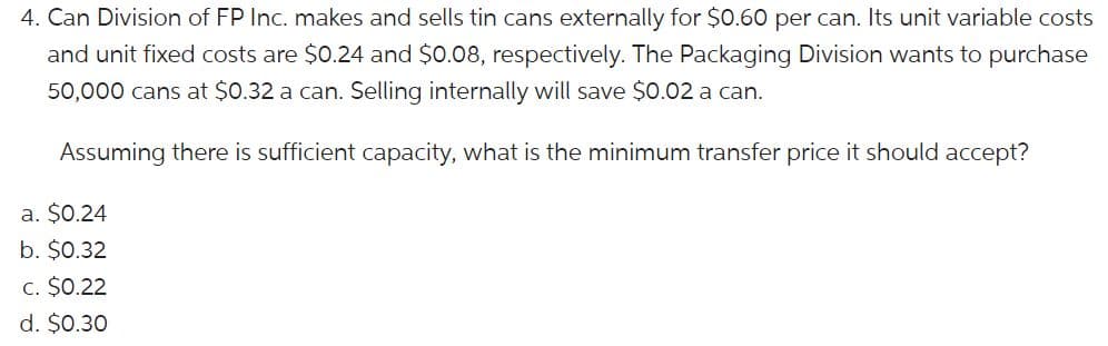 4. Can Division of FP Inc. makes and sells tin cans externally for $0.60 per can. Its unit variable costs
and unit fixed costs are $0.24 and $0.08, respectively. The Packaging Division wants to purchase
50,000 cans at $0.32 a can. Selling internally will save $0.02 a can.
Assuming there is sufficient capacity, what is the minimum transfer price it should accept?
a. $0.24
b. $0.32
c. $0.22
d. $0.30