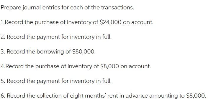 Prepare journal entries for each of the transactions.
1.Record the purchase of inventory of $24,000 on account.
2. Record the payment for inventory in full.
3. Record the borrowing of $80,000.
4.Record the purchase of inventory of $8,000 on account.
5. Record the payment for inventory in full.
6. Record the collection of eight months' rent in advance amounting to $8,000.