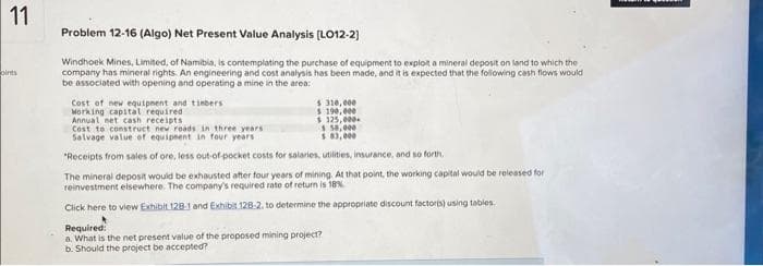 11
pints
Problem 12-16 (Algo) Net Present Value Analysis [LO12-2]
Windhoek Mines, Limited, of Namibia, is contemplating the purchase of equipment to exploit a mineral deposit on land to which the
company has mineral rights. An engineering and cost analysis has been made, and it is expected that the following cash flows would
be associated with opening and operating a mine in the area:
Cost of new equipment and timbers
Working capital required
Annual net cash receipts
Cost to construct new roads in three years
Salvage value of equipment in four years
$
$ 310,000
190,000
$125,000
$ 58,000
$ 83,000
"Receipts from sales of ore, less out-of-pocket costs for salaries, utilities, insurance, and so forth.
The mineral deposit would be exhausted after four years of mining. At that point, the working capital would be released for
reinvestment elsewhere. The company's required rate of return is 18%
Click here to view Exhibit 128-1 and Exhibit 128-2. to determine the appropriate discount factor(s) using tables.
Required:
a. What is the net present value of the proposed mining project?
b. Should the project be accepted?