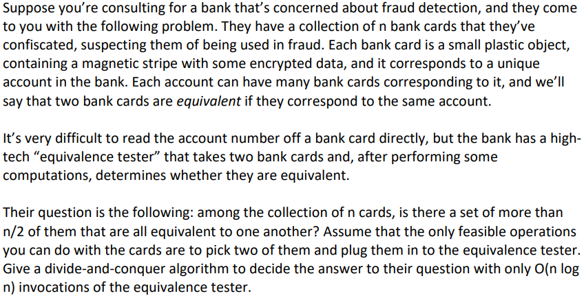 Suppose you're consulting for a bank that's concerned about fraud detection, and they come
to you with the following problem. They have a collection of n bank cards that they've
confiscated, suspecting them of being used in fraud. Each bank card is a small plastic object,
containing a magnetic stripe with some encrypted data, and it corresponds to a unique
account in the bank. Each account can have many bank cards corresponding to it, and we'll
say that two bank cards are equivalent if they correspond to the same account.
It's very difficult to read the account number off a bank card directly, but the bank has a high-
tech "equivalence tester" that takes two bank cards and, after performing some
computations, determines whether they are equivalent.
Their question is the following: among the collection of n cards, is there a set of more than
n/2 of them that are all equivalent to one another? Assume that the only feasible operations
you can do with the cards are to pick two of them and plug them in to the equivalence tester.
Give a divide-and-conquer algorithm to decide the answer to their question with only O(n log
n) invocations of the equivalence tester.