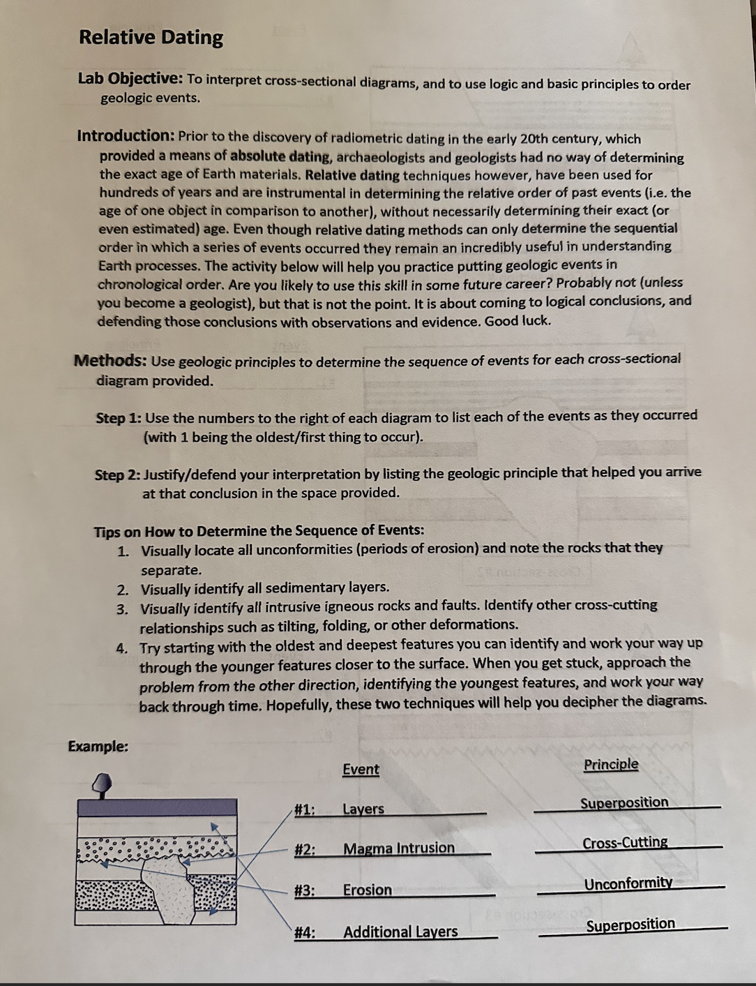 Relative Dating
Lab Objective: To interpret cross-sectional diagrams, and to use logic and basic principles to order
geologic events.
Introduction: Prior to the discovery of radiometric dating in the early 20th century, which
provided a means of absolute dating, archaeologists and geologists had no way of determining
the exact age of Earth materials. Relative dating techniques however, have been used for
hundreds of years and are instrumental in determining the relative order of past events (i.e. the
age of one object in comparison to another), without necessarily determining their exact (or
even estimated) age. Even though relative dating methods can only determine the sequential
order in which a series of events occurred they remain an incredibly useful in understanding
Earth processes. The activity below will help you practice putting geologic events in
chronological order. Are you likely use this skill in some future career? Probably not (unless
you become a geologist), but that is not the point. It is about coming to logical conclusions, and
defending those conclusions with observations and evidence. Good luck.
Methods: Use geologic principles to determine the sequence of events for each cross-sectional
diagram provided.
Step 1: Use the numbers to the right of each diagram to list each of the events as they occurred
(with 1 being the oldest/first thing to occur).
Step 2: Justify/defend your interpretation by listing the geologic principle that helped you arrive
at that conclusion in the space provided.
Tips on How to Determine the Sequence of Events:
1. Visually locate all unconformities (periods of erosion) and note the rocks that they
separate.
2. Visually identify all sedimentary layers.
3. Visually identify all intrusive igneous rocks and faults. Identify other cross-cutting
relationships such as tilting, folding, or other deformations.
4. Try starting with the oldest and deepest features you can identify and work your way up
through the younger features closer to the surface. When you get stuck, approach the
problem from the other direction, identifying the youngest features, and work your way
back through time. Hopefully, these two techniques will help you decipher the diagrams.
Example:
#1:
#2:
#3:
Event
Layers
Magma Intrusion
Erosion
#4: Additional Layers
Principle
Superposition
Cross-Cutting
Unconformity
Superposition