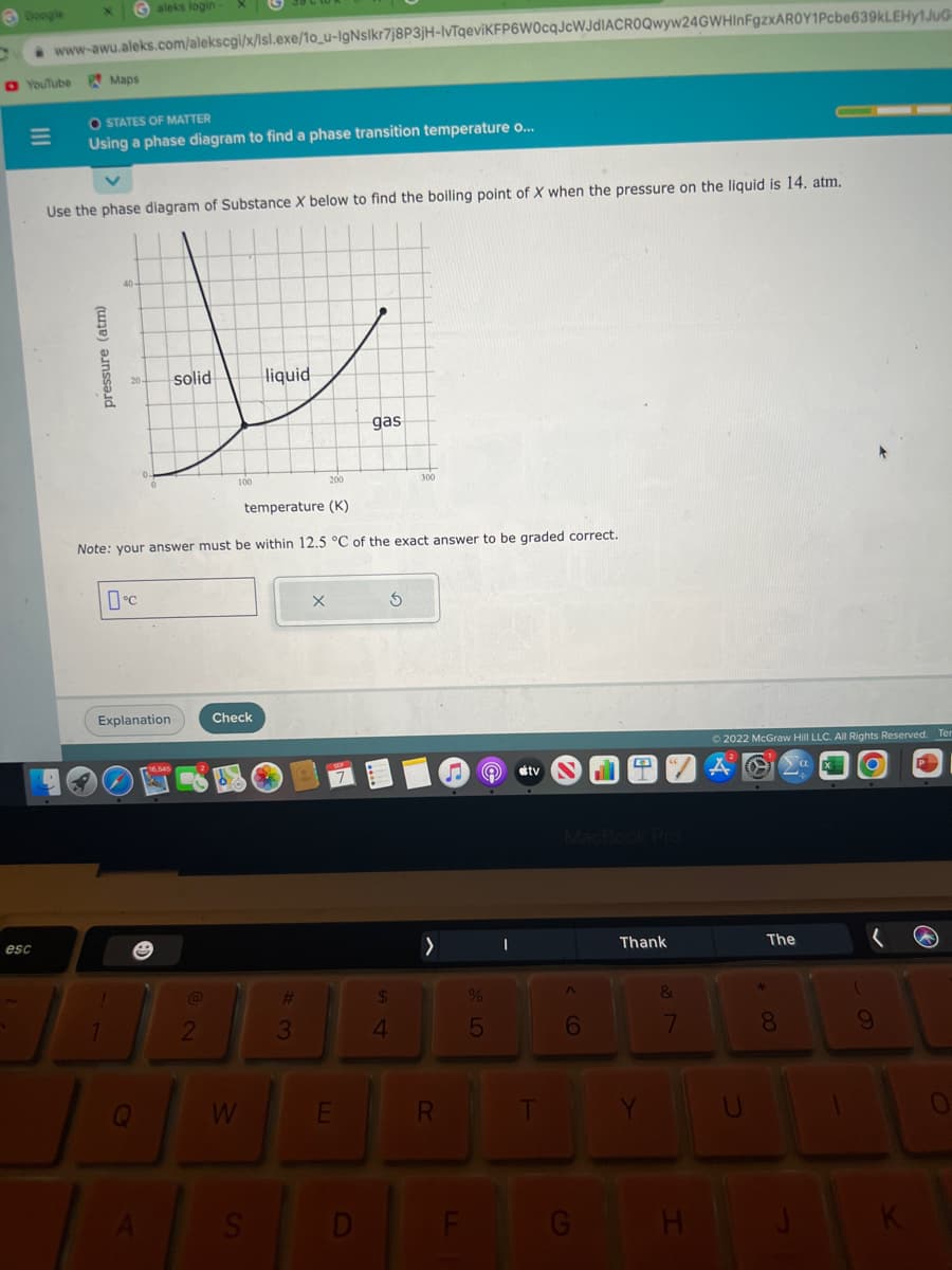 Google
YouTube
esc
www-awu.aleks.com/alekscgi/x/lsl.exe/10_u-IgNslkr7j8P3jH-IvTqeviKFP6W0cqJcWJDIACROQwyw24GWHinFgzxAROY1Pcbe639kLEHY1JUG
Galeks login
Maps
O STATES OF MATTER
Using a phase diagram to find a phase transition temperature o...
pressure (atm)
Use the phase diagram of Substance X below to find the boiling point of X when the pressure on the liquid is 14. atm.
40-
0°C
solid
Explanation
200
temperature (K)
Note: your answer must be within 12.5 °C of the exact answer to be graded correct.
@
2
Check
W
liquid
S
#
3
X
E
gas
D
S
300
$
4
>
R
F
e
%
5
I
stv
T
MacBook Pro
A
6
H T
G
Thank
Y
7
H
Ⓒ2022 McGraw Hill LLC. All Rights Reserved. Ter
U
The
*00
8
a
9
K
0