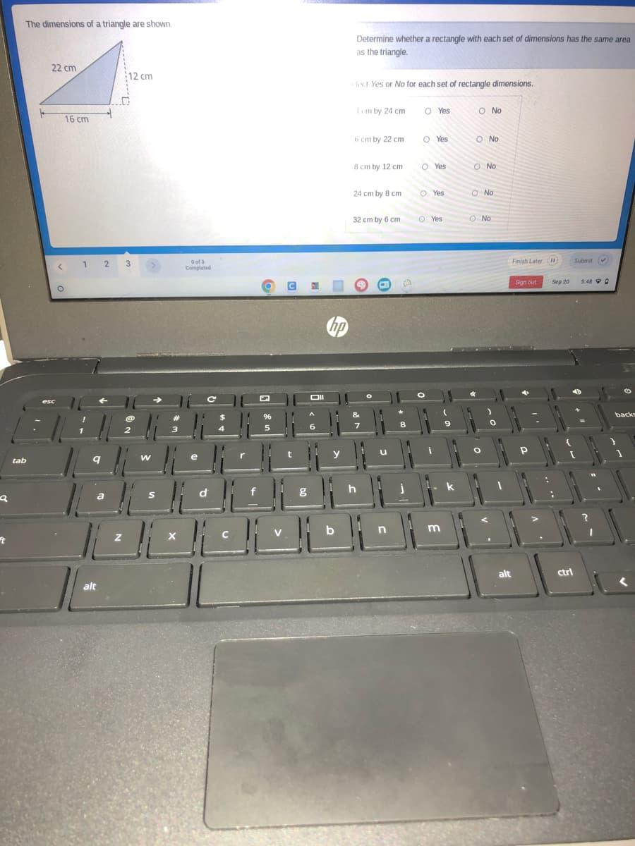 a
ft
The dimensions of a triangle are shown.
tab
22 cm
esc
<
O
16 cm
1 2 3
q
a
12 cm
alt
W
S
#
3
X
0 of 3
Completed
e
C
с
d
r
%
5
C
g
Oll
hp
Determine whether a rectangle with each set of dimensions has the same area
as the triangle.
elect Yes or No for each set of rectangle dimensions.
1cm by 24 cm
6 cm by 22 cm
8 cm by 12 cm
24 cm by 8 cm
32 cm by 6 cm
&
7
h
u
n
8
j
O Yes
O Yes
OYes
O Yes
O Yes
m
9
O No
O No
O No
O No
O No
alt
Finish Later (1)
Sign out
Р
Sep 20
ctrl
Submit ✔)
5:48 0
backs