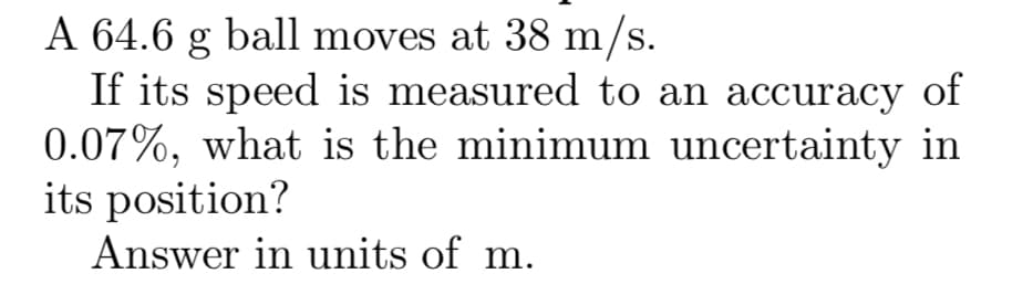 A 64.6 g ball moves at 38 m/s.
If its speed is measured to an accuracy of
0.07%, what is the minimum uncertainty in
its position?
Answer in units of m.
S.
